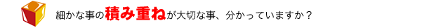 細かな事の積み重ねが大切な事、分かっていますか？