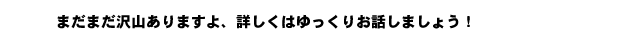 まだまだ沢山ありますよ、詳しくはゆっくりお話しましょう！